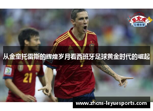 从金童托雷斯的辉煌岁月看西班牙足球黄金时代的崛起 从金童托雷斯的辉煌岁月看西班牙足球黄金时代的崛起