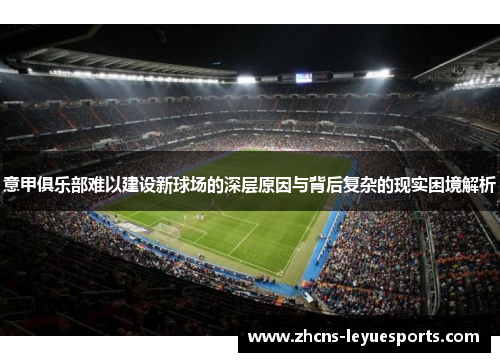 意甲俱乐部难以建设新球场的深层原因与背后复杂的现实困境解析 意甲俱乐部难以建设新球场的深层原因与背后复杂的现实困境解析