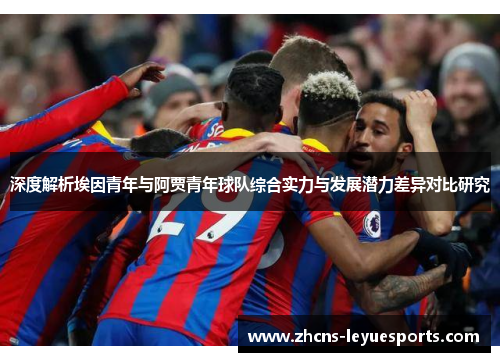 深度解析埃因青年与阿贾青年球队综合实力与发展潜力差异对比研究