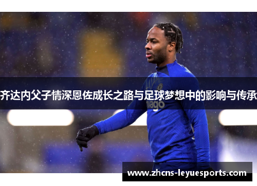 齐达内父子情深恩佐成长之路与足球梦想中的影响与传承