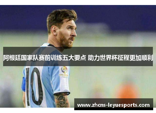 阿根廷国家队赛前训练五大要点 助力世界杯征程更加顺利