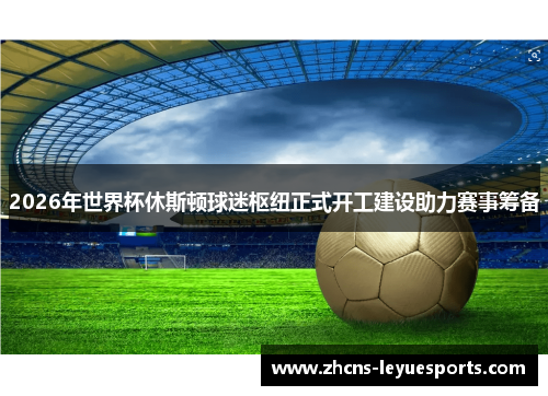 2026年世界杯休斯顿球迷枢纽正式开工建设助力赛事筹备