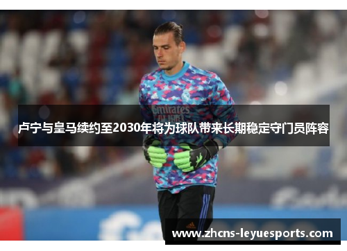 卢宁与皇马续约至2030年将为球队带来长期稳定守门员阵容 卢宁与皇马续约至2030年将为球队带来长期稳定守门员阵容