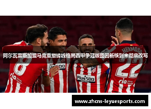 阿尔瓦雷斯加盟马竞重塑锋线格局西甲争冠版图因新核到来彻底改写